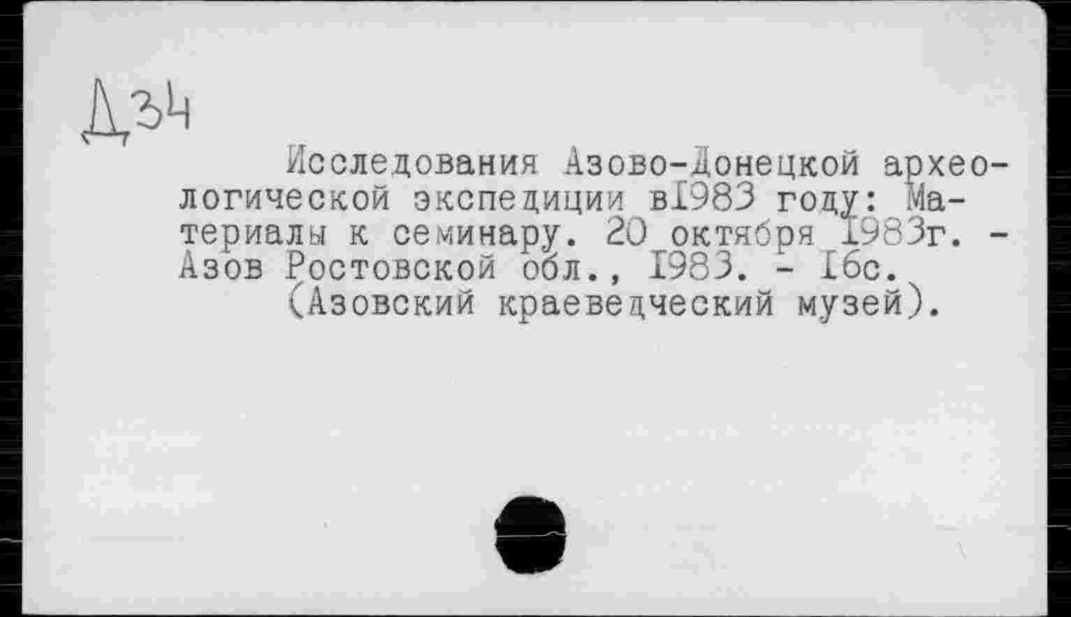 ﻿> Г	-,	.
Исследования Азово-донецкой архео логической экспедиции ВІ983 году: Материалы к семинару. 20 октября 1983г. Азов Ростовской оол.» 1983. - 16с.
(Азовский краеведческий музей).